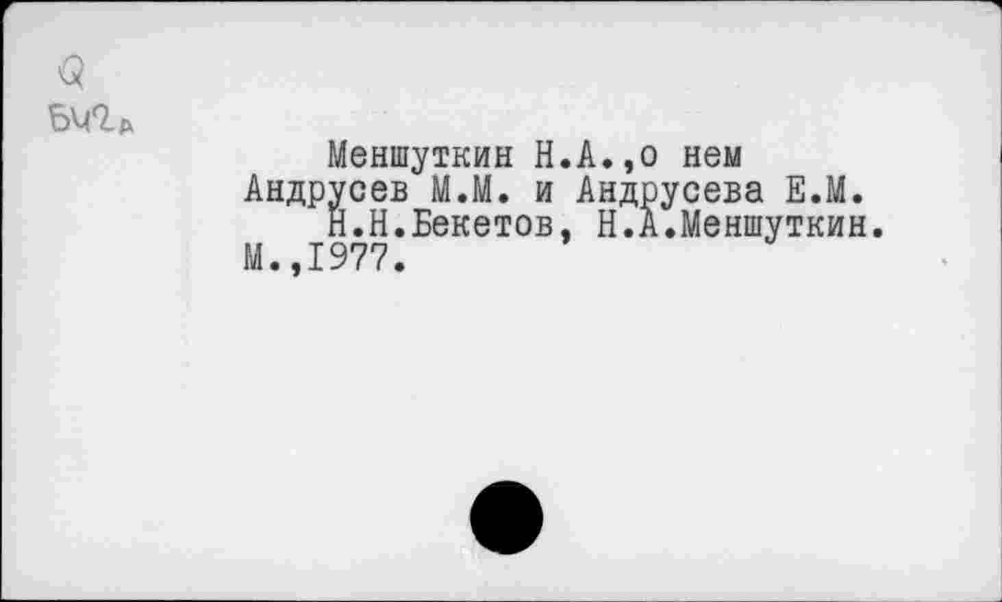 ﻿<5
Меншуткин Н.А.,о нем Андрусев М.М. и Андрусева Е.М.
Н.Н.Бекетов, Н.А.Меншуткин.
М.,1977.